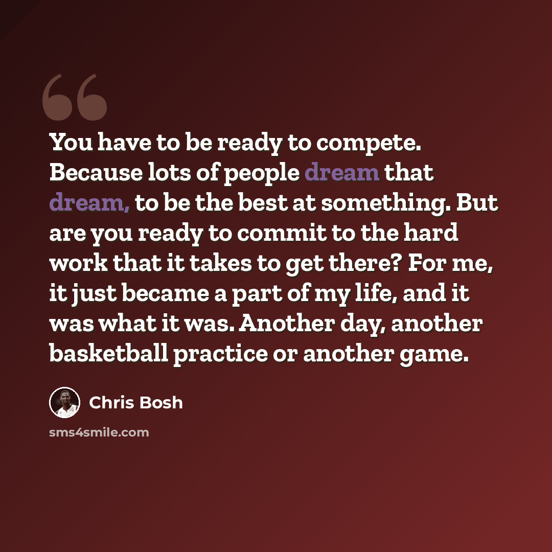 “You have to be ready to compete. Because lots of people dream that dream, to be the best at something. But are you ready to commit to the hard work that it takes to get there? For me, it just became a part of my life, and it was what it was. Another day, another basketball practice or another game.” quote by Chris Bosh