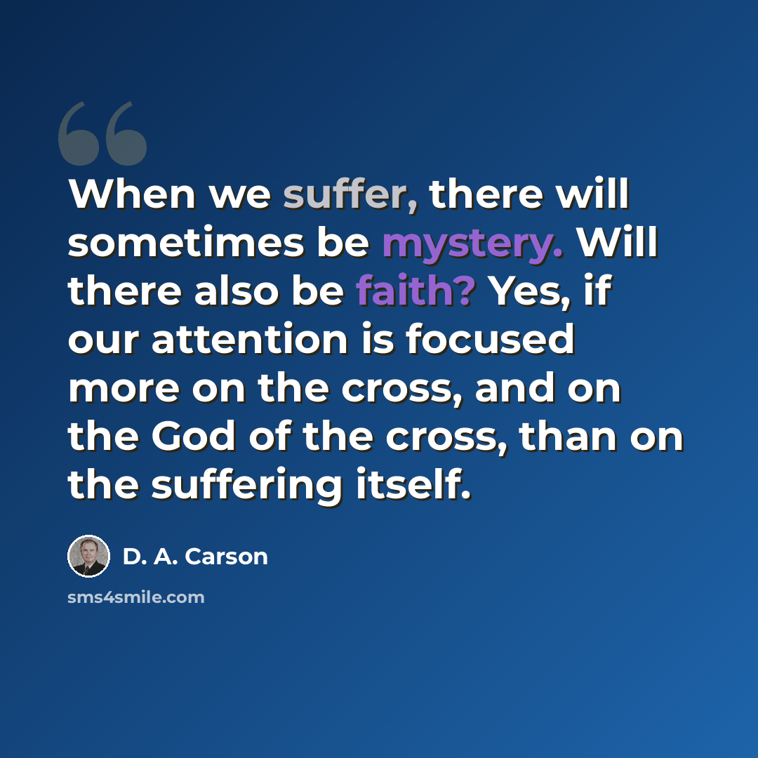 “When we suffer, there will sometimes be mystery. Will there also be faith? Yes, if our attention is focused more on the cross, and on the God of the cross, than on the suffering itself.” quote by D. A. Carson