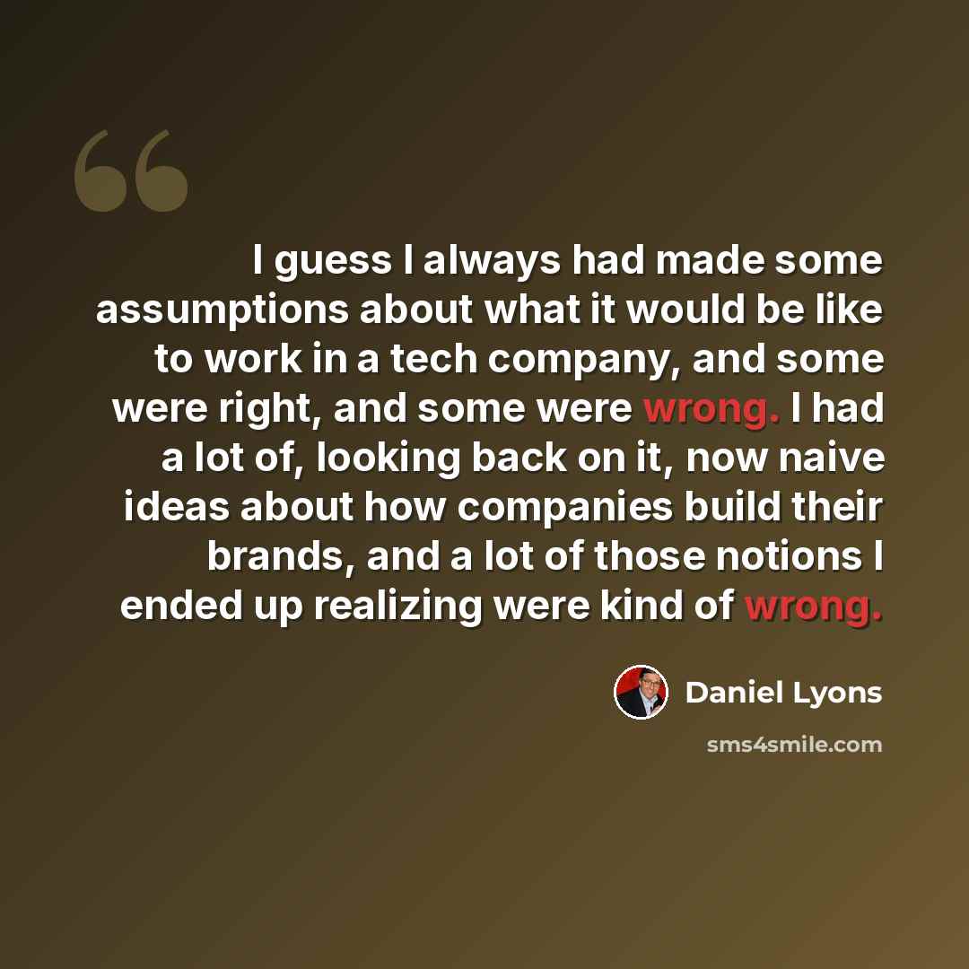 “I guess I always had made some assumptions about what it would be like to work in a tech company, and some were right, and some were wrong. I had a lot of, looking back on it, now naive ideas about how companies build their brands, and a lot of those notions I ended up realizing were kind of wrong.” quote by Daniel Lyons