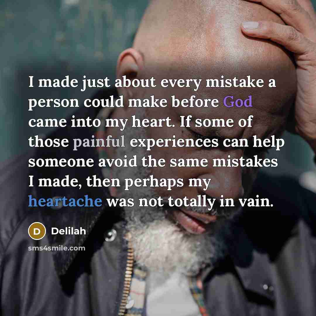 “I made just about every mistake a person could make before God came into my heart. If some of those painful experiences can help someone avoid the same mistakes I made, then perhaps my heartache was not totally in vain.” quote by Delilah