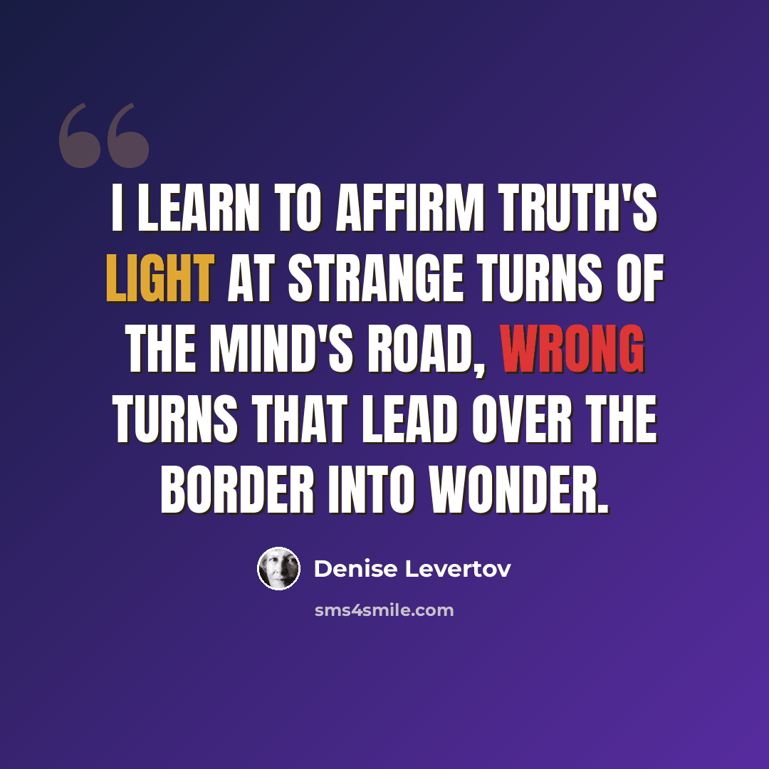 “I learn to affirm Truth's light at strange turns of the mind's road, wrong turns that lead over the border into wonder.” quote by Denise Levertov