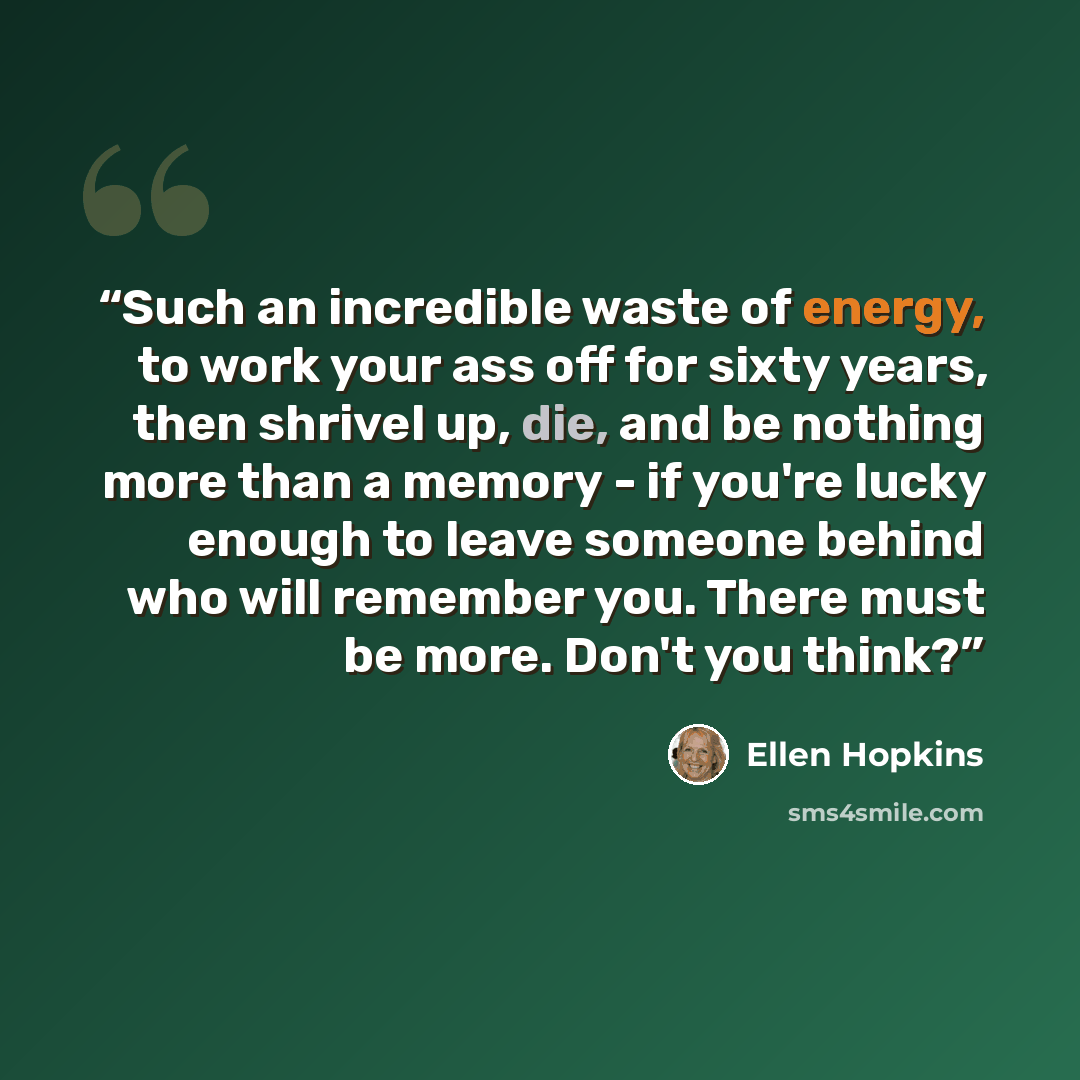 “Such an incredible waste of energy, to work your ass off for sixty years, then shrivel up, die, and be nothing more than a memory - if you're lucky enough to leave someone behind who will remember you. There must be more. Don't you think?” quote by Ellen Hopkins