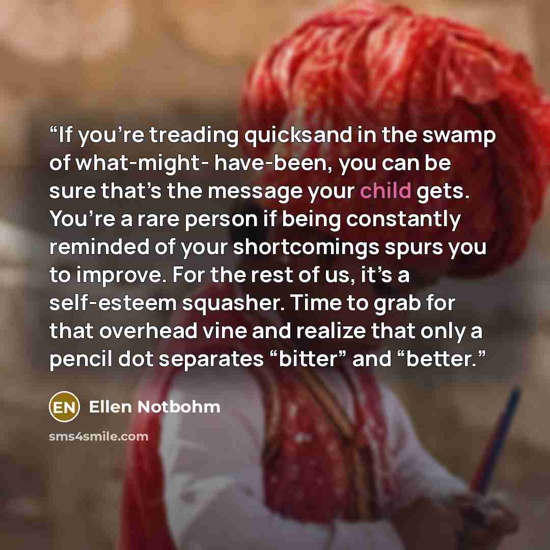 “If you’re treading quicksand in the swamp of what-might- have-been, you can be sure that’s the message your child gets. You’re a rare person if being constantly reminded of your shortcomings spurs you to improve. For the rest of us, it’s a self-esteem squasher. Time to grab for that overhead vine…” quote by Ellen Notbohm
