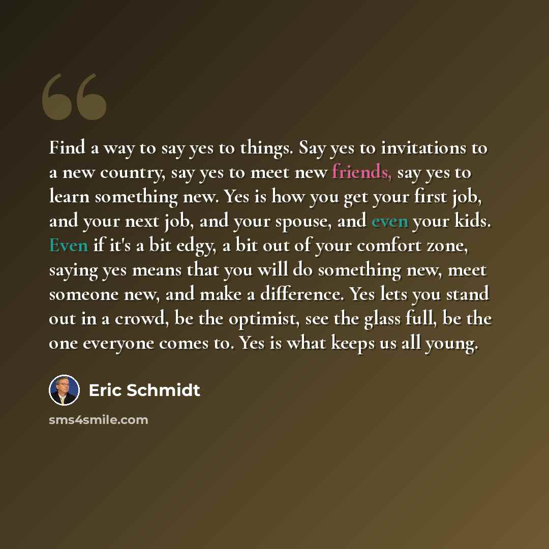 “Find a way to say yes to things. Say yes to invitations to a new country, say yes to meet new friends, say yes to learn something new. Yes is how you get your first job, and your next job, and your spouse, and even your kids. Even if it's a bit edgy, a bit out of your comfort zone, saying yes…” quote by Eric Schmidt