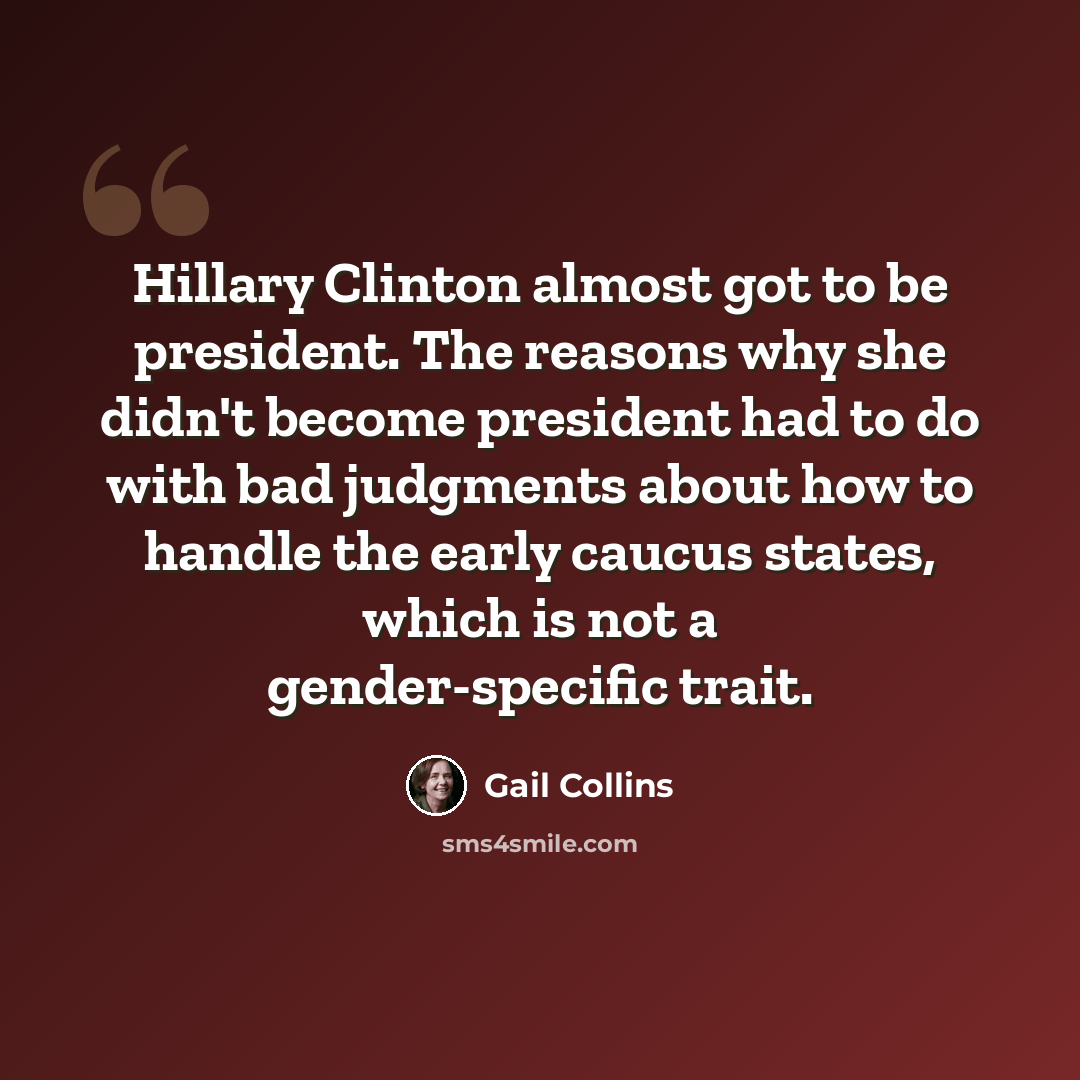 “Hillary Clinton almost got to be president. The reasons why she didn't become president had to do with bad judgments about how to handle the early caucus states, which is not a gender-specific trait.” quote by Gail Collins