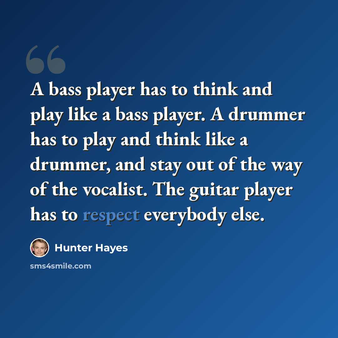 “A bass player has to think and play like a bass player. A drummer has to play and think like a drummer, and stay out of the way of the vocalist. The guitar player has to respect everybody else.” quote by Hunter Hayes