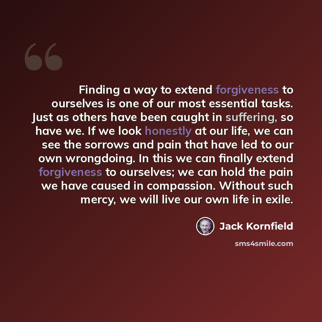 “Finding a way to extend forgiveness to ourselves is one of our most essential tasks. Just as others have been caught in suffering, so have we. If we look honestly at our life, we can see the sorrows and pain that have led to our own wrongdoing. In this we can finally extend forgiveness to…” quote by Jack Kornfield