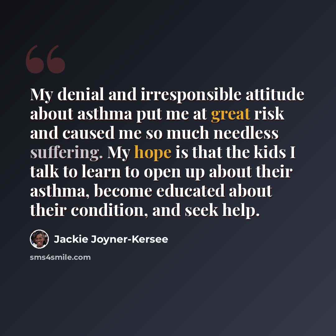 “My denial and irresponsible attitude about asthma put me at great risk and caused me so much needless suffering. My hope is that the kids I talk to learn to open up about their asthma, become educated about their condition, and seek help.” quote by Jackie Joyner-Kersee