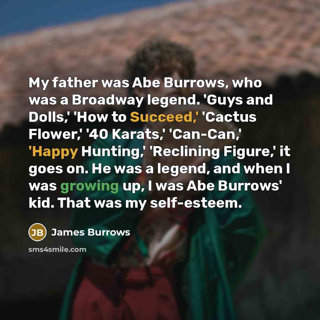 “My father was Abe Burrows, who was a Broadway legend. 'Guys and Dolls,' 'How to Succeed,' 'Cactus Flower,' '40 Karats,' 'Can-Can,' 'Happy Hunting,' 'Reclining Figure,' it goes on. He was a legend, and when I was growing up, I was Abe Burrows' kid. That was my self-esteem.” quote by James Burrows