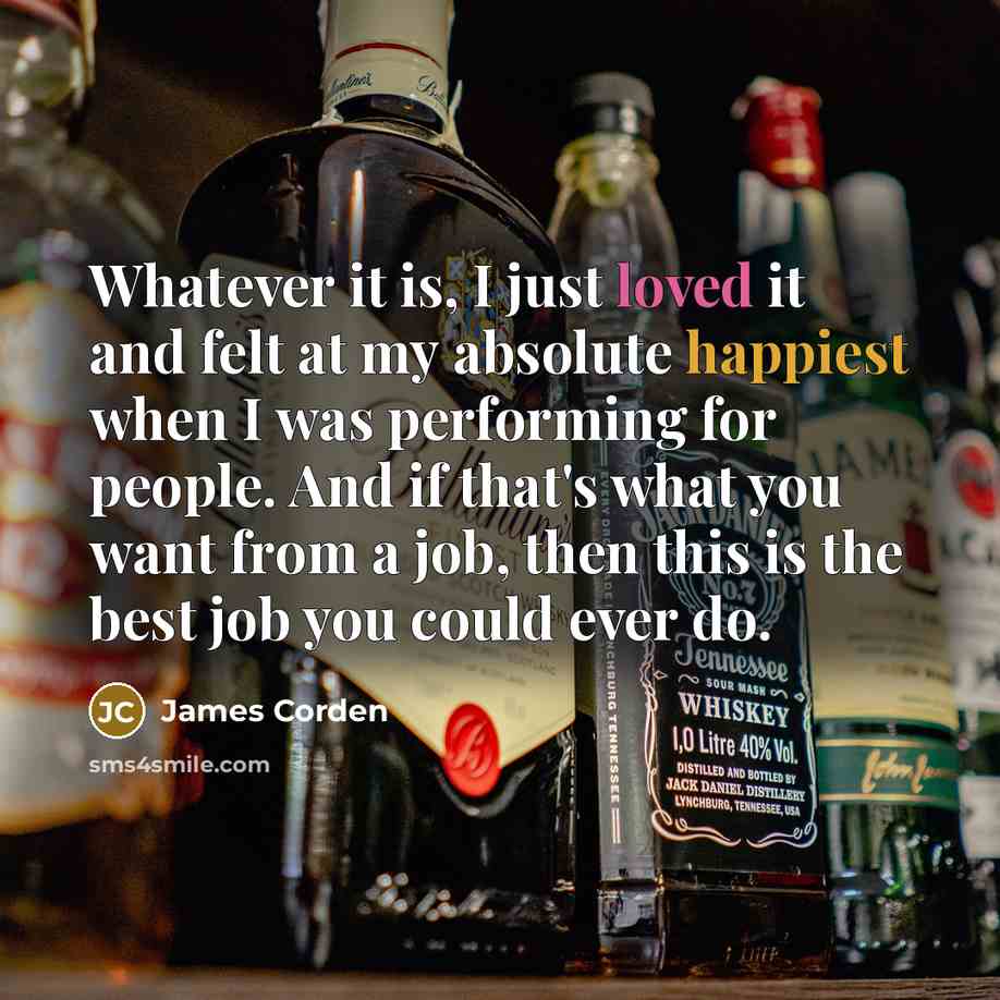 “Whatever it is, I just loved it and felt at my absolute happiest when I was performing for people. And if that's what you want from a job, then this is the best job you could ever do.” quote by James Corden