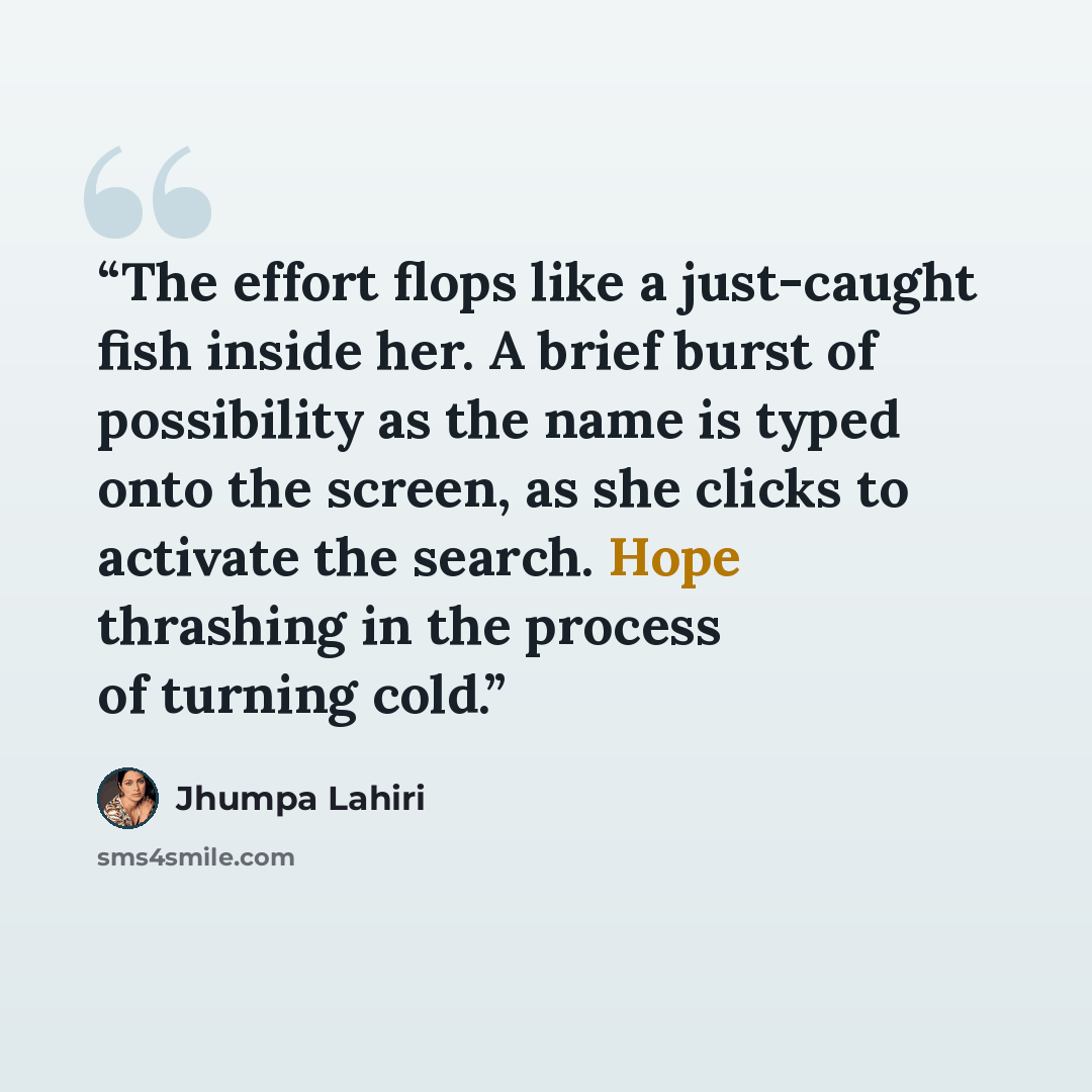 “The effort flops like a just-caught fish inside her. A brief burst of possibility as the name is typed onto the screen, as she clicks to activate the search. Hope thrashing in the process of turning cold.” quote by Jhumpa Lahiri