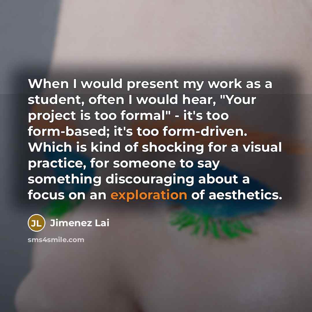 “When I would present my work as a student, often I would hear, "Your project is too formal" - it's too form-based; it's too form-driven. Which is kind of shocking for a visual practice, for someone to say something discouraging about a focus on an exploration of aesthetics.” quote by Jimenez Lai