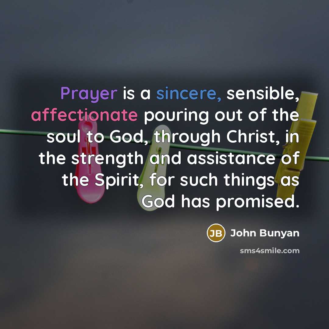 “Prayer is a sincere, sensible, affectionate pouring out of the soul to God, through Christ, in the strength and assistance of the Spirit, for such things as God has promised.” quote by John Bunyan