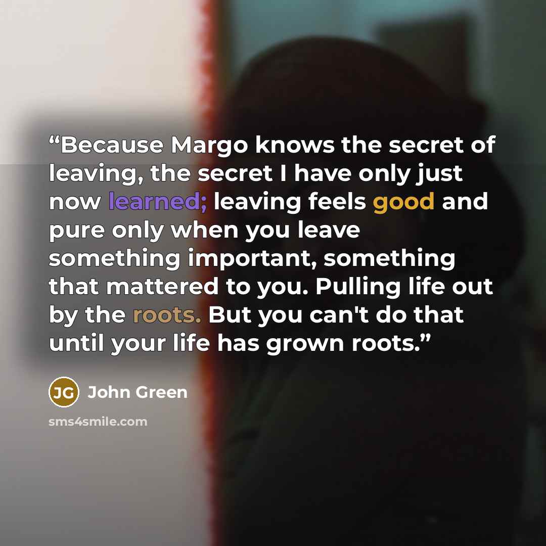 “Because Margo knows the secret of leaving, the secret I have only just now learned; leaving feels good and pure only when you leave something important, something that mattered to you. Pulling life out by the roots. But you can't do that until your life has grown roots.” quote by John Green