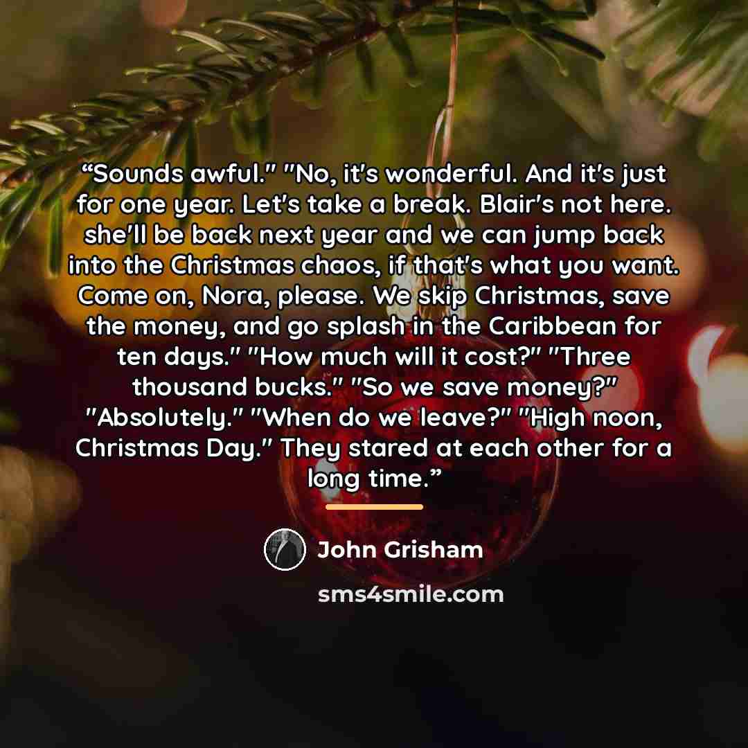 “Sounds awful." "No, it's wonderful. And it's just for one year. Let's take a break. Blair's not here. she'll be back next year and we can jump back into the Christmas chaos, if that's what you want. Come on, Nora, please. We skip Christmas, save the money, and go splash in the Caribbean for ten…” quote by John Grisham