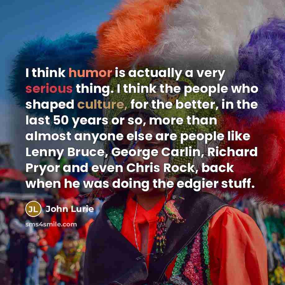“I think humor is actually a very serious thing. I think the people who shaped culture, for the better, in the last 50 years or so, more than almost anyone else are people like Lenny Bruce, George Carlin, Richard Pryor and even Chris Rock, back when he was doing the edgier stuff.” quote by John Lurie