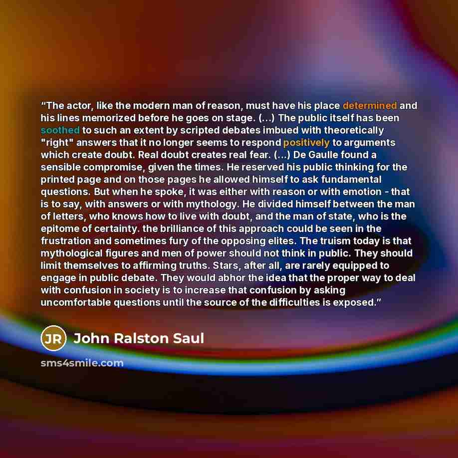 “The actor, like the modern man of reason, must have his place determined and his lines memorized before he goes on stage. (...) The public itself has been soothed to such an extent by scripted debates imbued with theoretically "right" answers that it no longer seems to respond positively to…” quote by John Ralston Saul