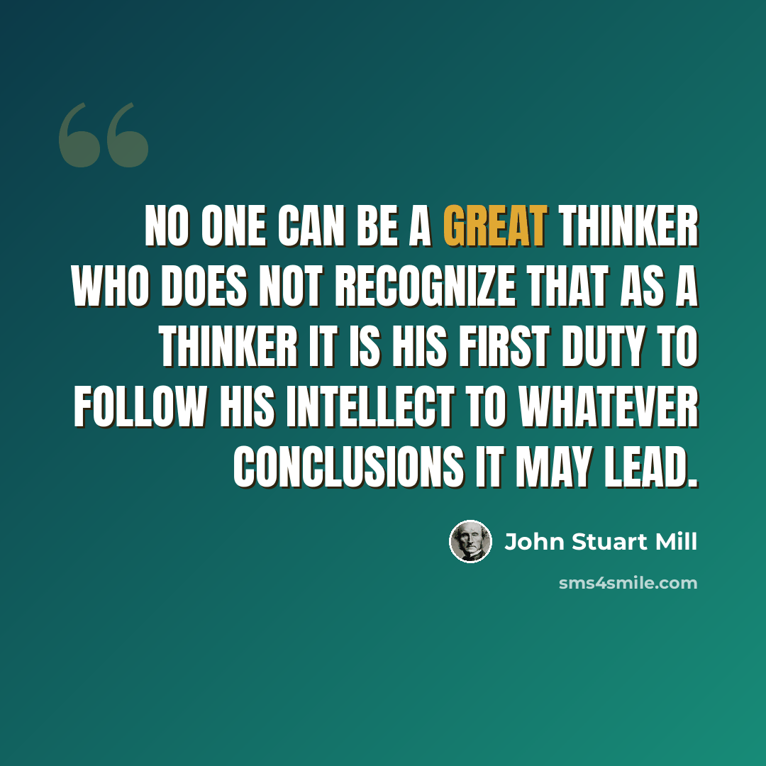 “No one can be a great thinker who does not recognize that as a thinker it is his first duty to follow his intellect to whatever conclusions it may lead.” quote by John Stuart Mill