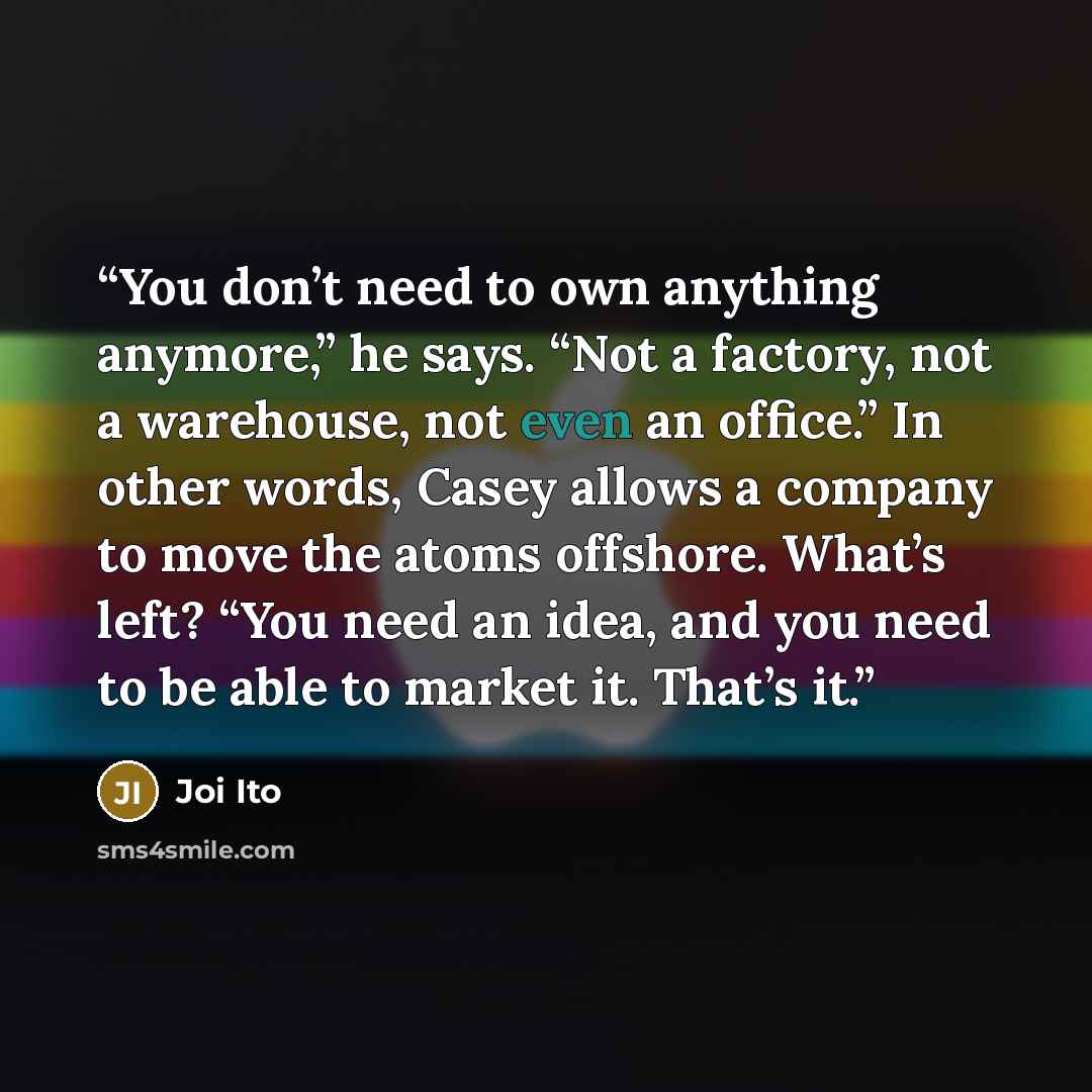 “You don’t need to own anything anymore,” he says. “Not a factory, not a warehouse, not even an office.” In other words, Casey allows a company to move the atoms offshore. What’s left? “You need an idea, and you need to be able to market it. That’s it.” quote by Joi Ito