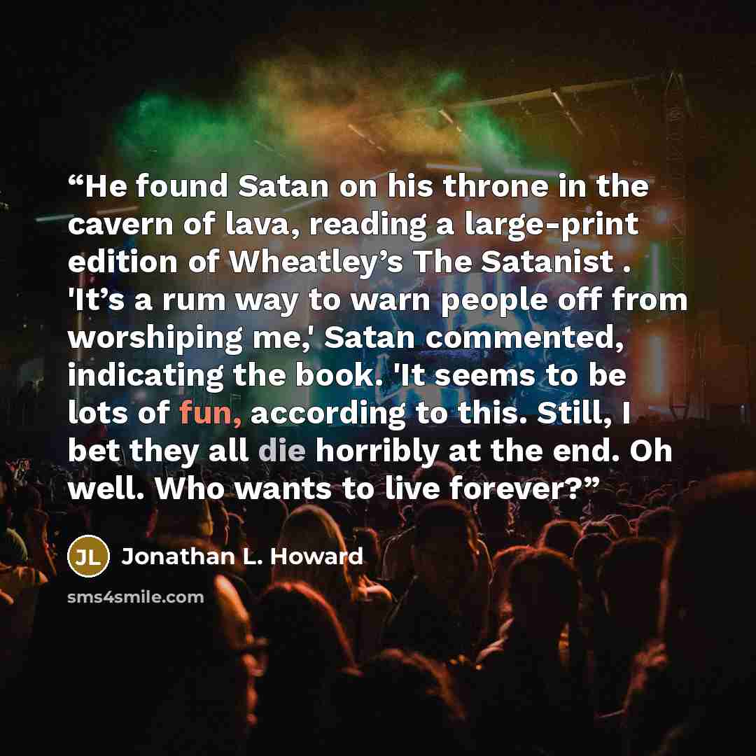 “He found Satan on his throne in the cavern of lava, reading a large-print edition of Wheatley’s The Satanist . 'It’s a rum way to warn people off from worshiping me,' Satan commented, indicating the book. 'It seems to be lots of fun, according to this. Still, I bet they all die horribly at the…” quote by Jonathan L. Howard