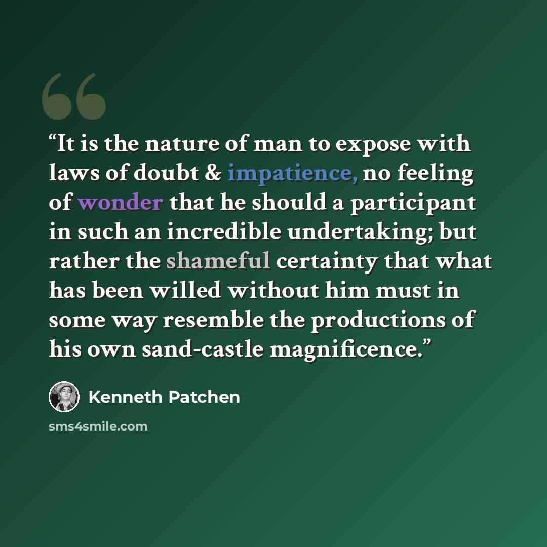 “It is the nature of man to expose with laws of doubt & impatience, no feeling of wonder that he should a participant in such an incredible undertaking; but rather the shameful certainty that what has been willed without him must in some way resemble the productions of his own sand-castle…” quote by Kenneth Patchen