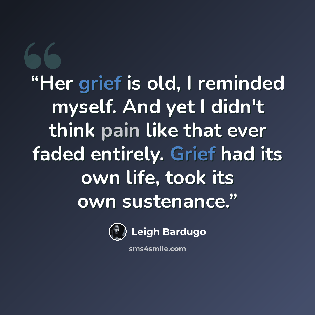 “Her grief is old, I reminded myself. And yet I didn't think pain like that ever faded entirely. Grief had its own life, took its own sustenance.” quote by Leigh Bardugo