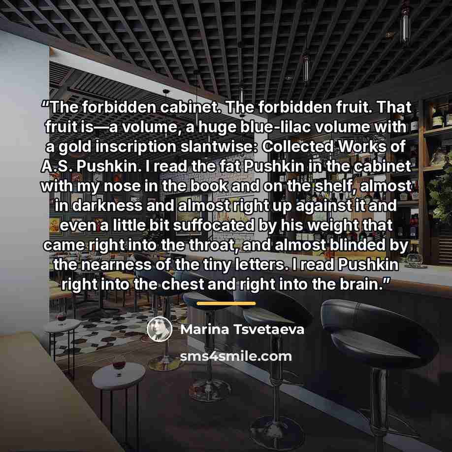 “The forbidden cabinet. The forbidden fruit. That fruit is—a volume, a huge blue-lilac volume with a gold inscription slantwise: Collected Works of A.S. Pushkin. I read the fat Pushkin in the cabinet with my nose in the book and on the shelf, almost in darkness and almost right up against it and…” quote by Marina Tsvetaeva