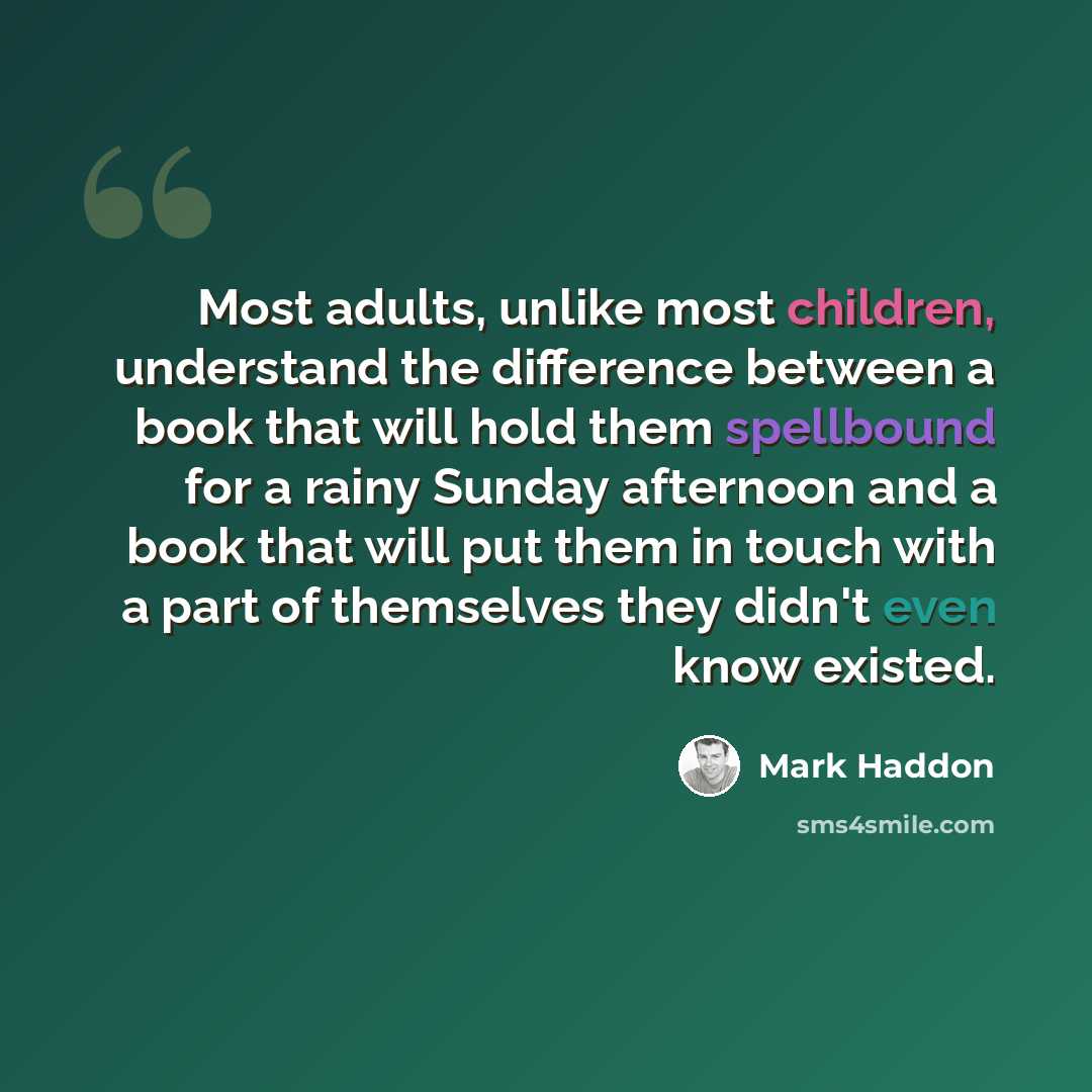 “Most adults, unlike most children, understand the difference between a book that will hold them spellbound for a rainy Sunday afternoon and a book that will put them in touch with a part of themselves they didn't even know existed.” quote by Mark Haddon