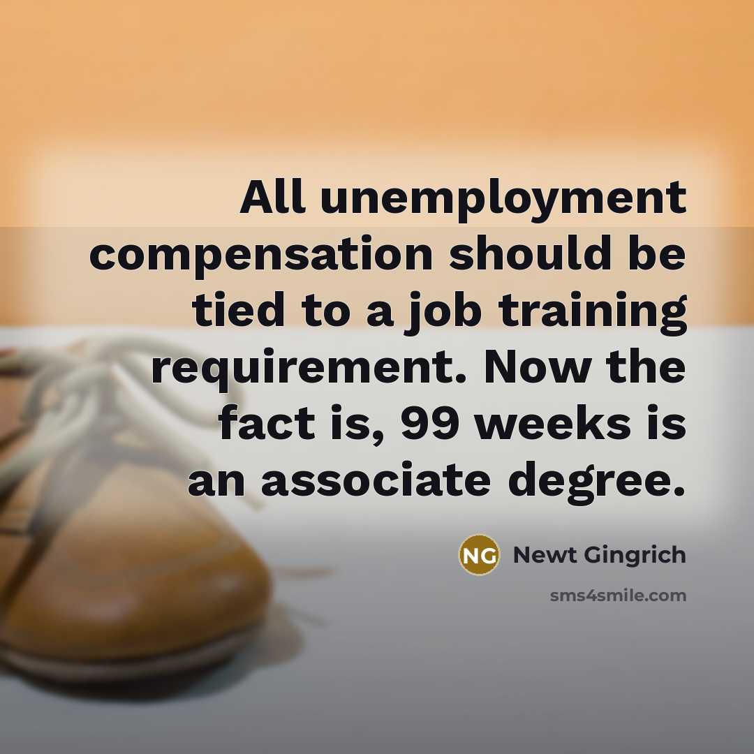 “All unemployment compensation should be tied to a job training requirement. Now the fact is, 99 weeks is an associate degree.” quote by Newt Gingrich
