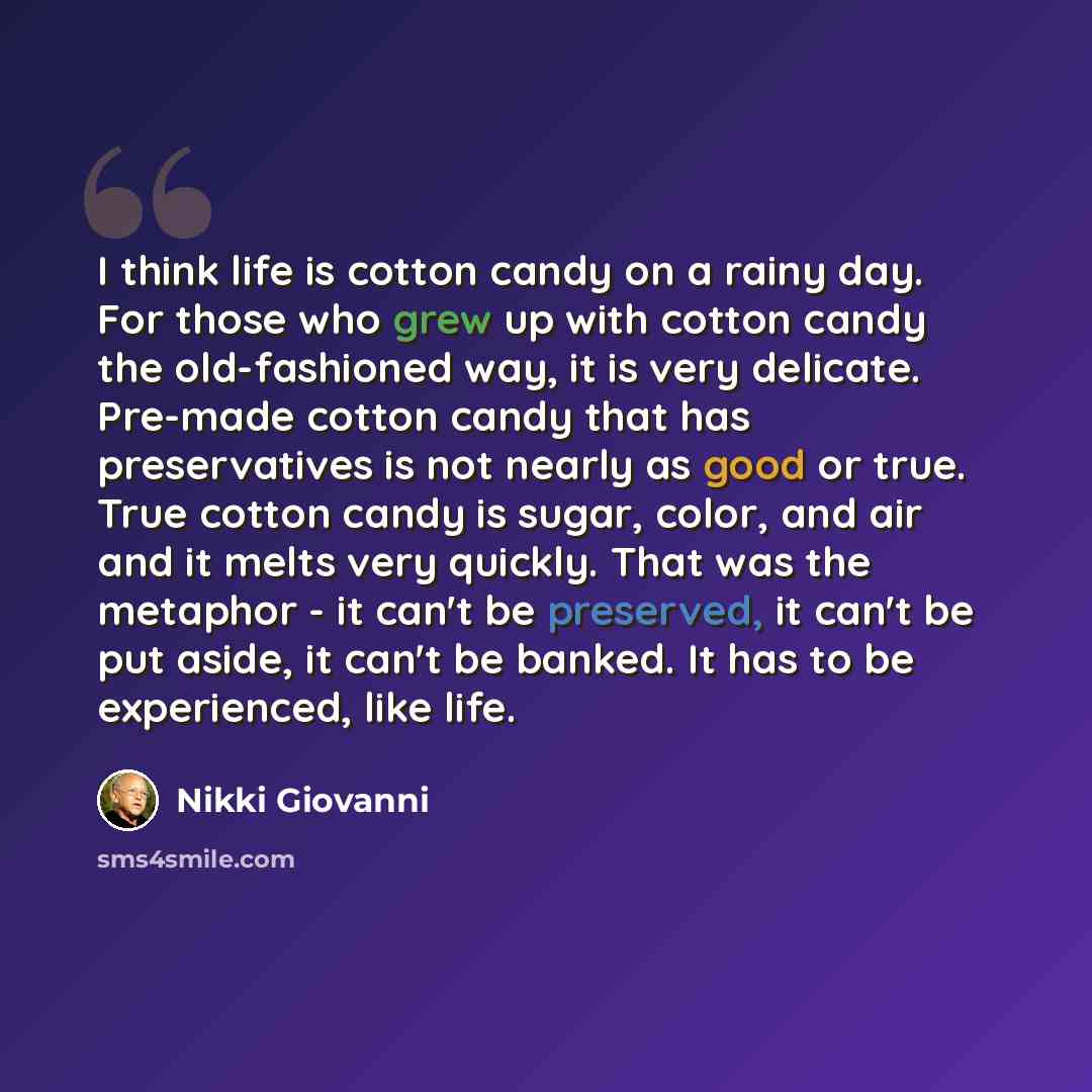 “I think life is cotton candy on a rainy day. For those who grew up with cotton candy the old-fashioned way, it is very delicate. Pre-made cotton candy that has preservatives is not nearly as good or true. True cotton candy is sugar, color, and air and it melts very quickly. That was the metaphor…” quote by Nikki Giovanni