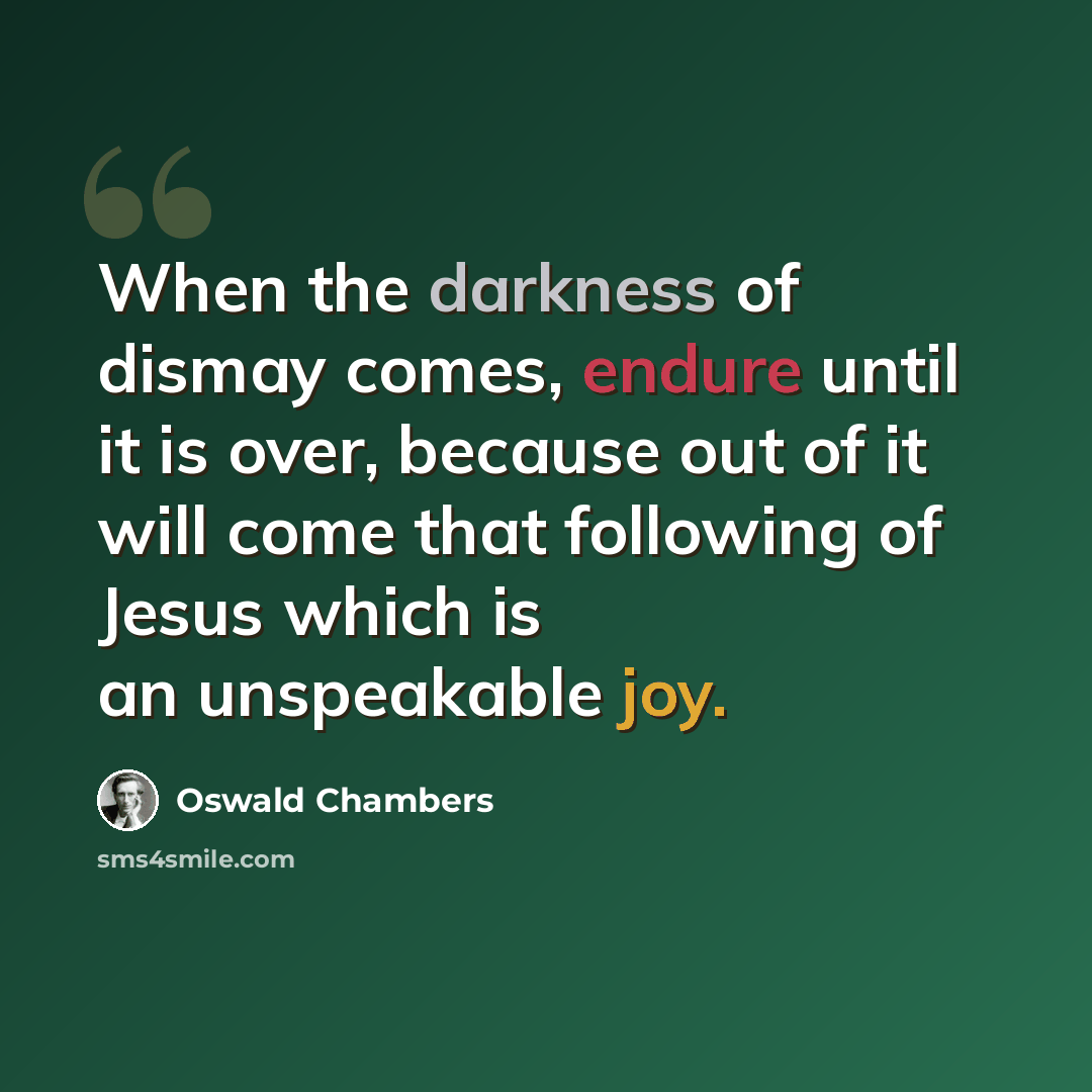 “When the darkness of dismay comes, endure until it is over, because out of it will come that following of Jesus which is an unspeakable joy.” quote by Oswald Chambers