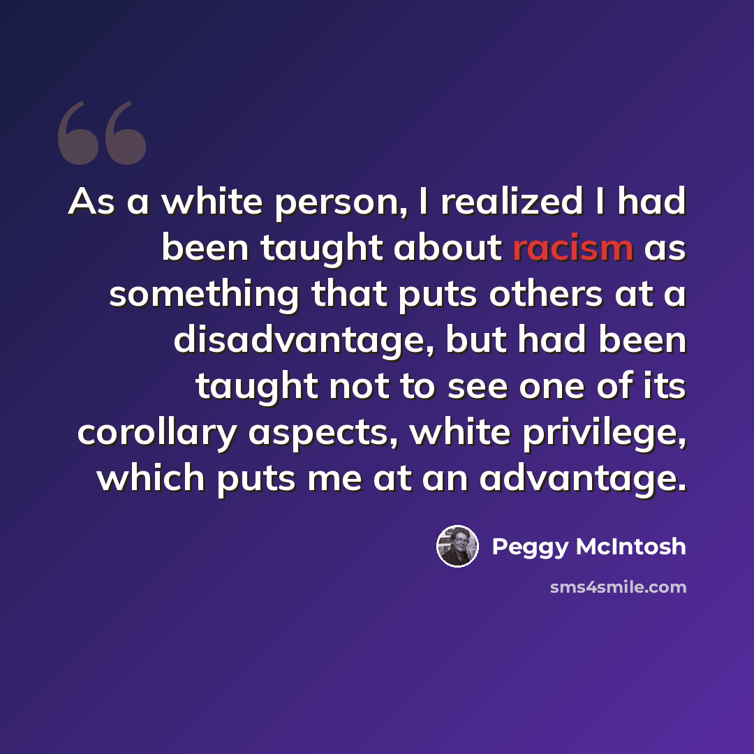 “As a white person, I realized I had been taught about racism as something that puts others at a disadvantage, but had been taught not to see one of its corollary aspects, white privilege, which puts me at an advantage.” quote by Peggy McIntosh