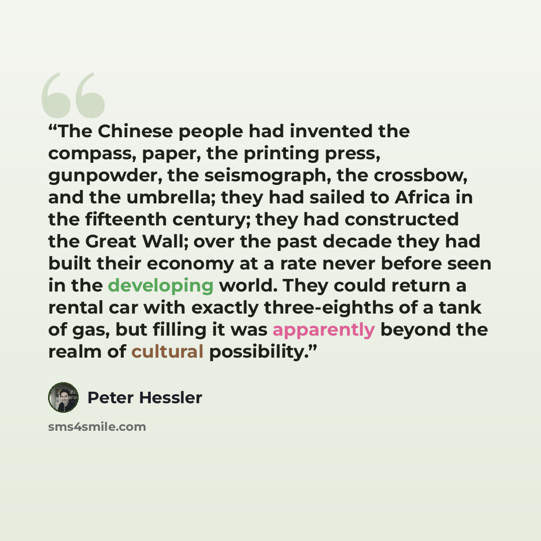 “The Chinese people had invented the compass, paper, the printing press, gunpowder, the seismograph, the crossbow, and the umbrella; they had sailed to Africa in the fifteenth century; they had constructed the Great Wall; over the past decade they had built their economy at a rate never before seen…” quote by Peter Hessler