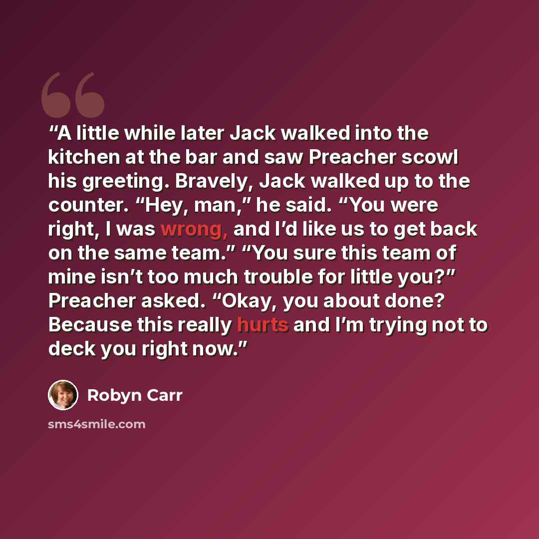 “A little while later Jack walked into the kitchen at the bar and saw Preacher scowl his greeting. Bravely, Jack walked up to the counter. “Hey, man,” he said. “You were right, I was wrong, and I’d like us to get back on the same team.” “You sure this team of mine isn’t too much trouble for little…” quote by Robyn Carr