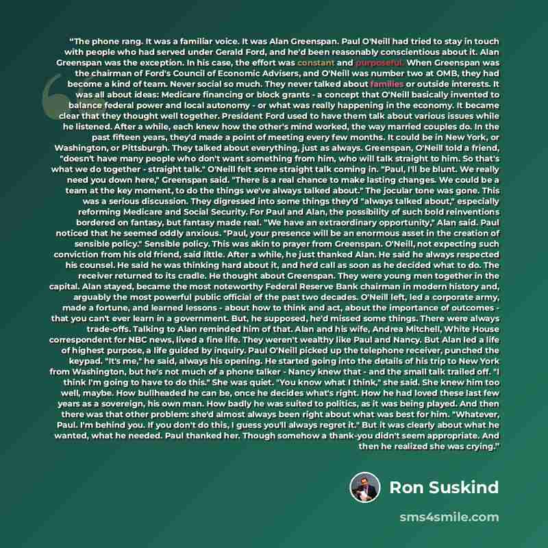 “The phone rang. It was a familiar voice. It was Alan Greenspan. Paul O'Neill had tried to stay in touch with people who had served under Gerald Ford, and he'd been reasonably conscientious about it. Alan Greenspan was the exception. In his case, the effort was constant and purposeful. When…” quote by Ron Suskind