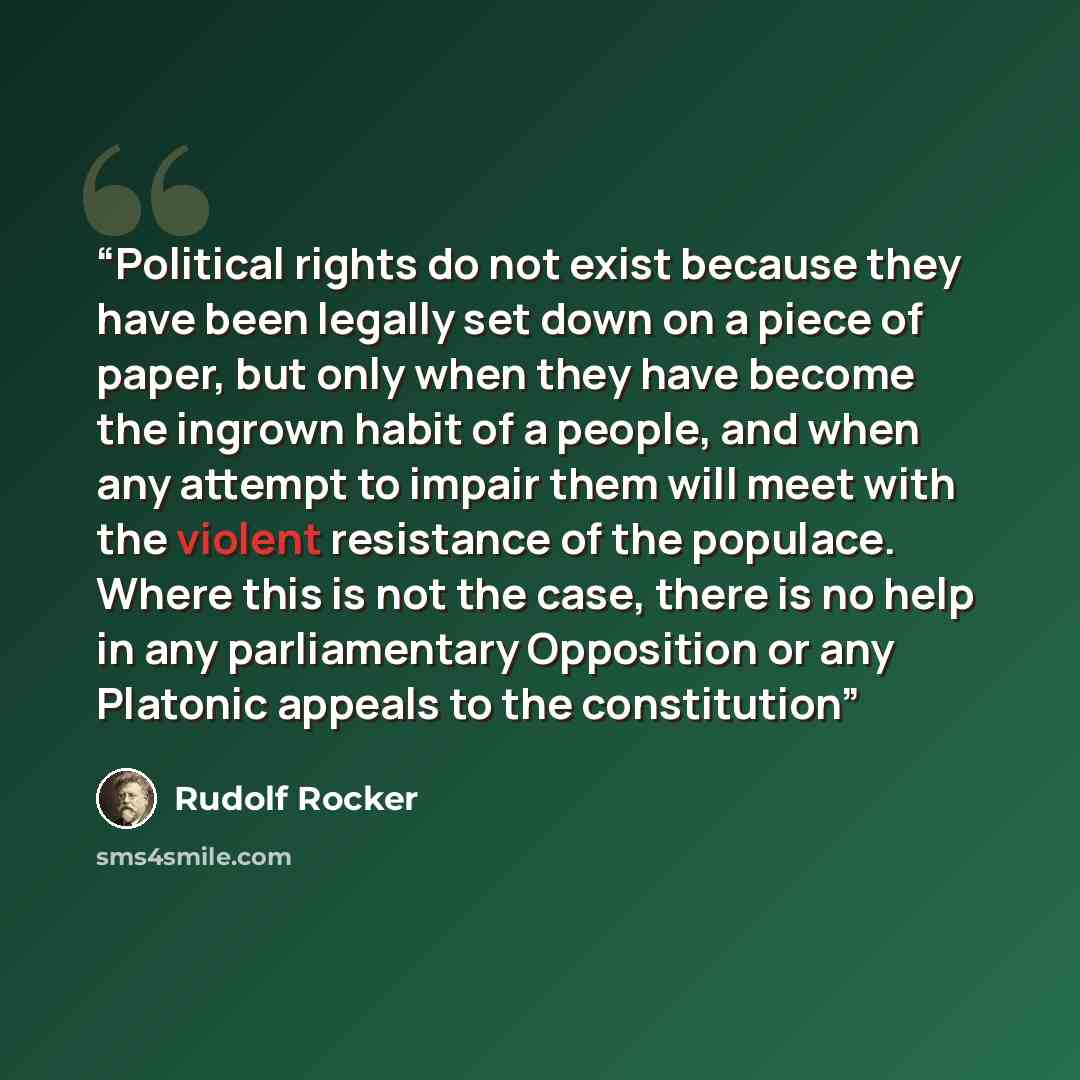 “Political rights do not exist because they have been legally set down on a piece of paper, but only when they have become the ingrown habit of a people, and when any attempt to impair them will meet with the violent resistance of the populace. Where this is not the case, there is no help in any…” quote by Rudolf Rocker