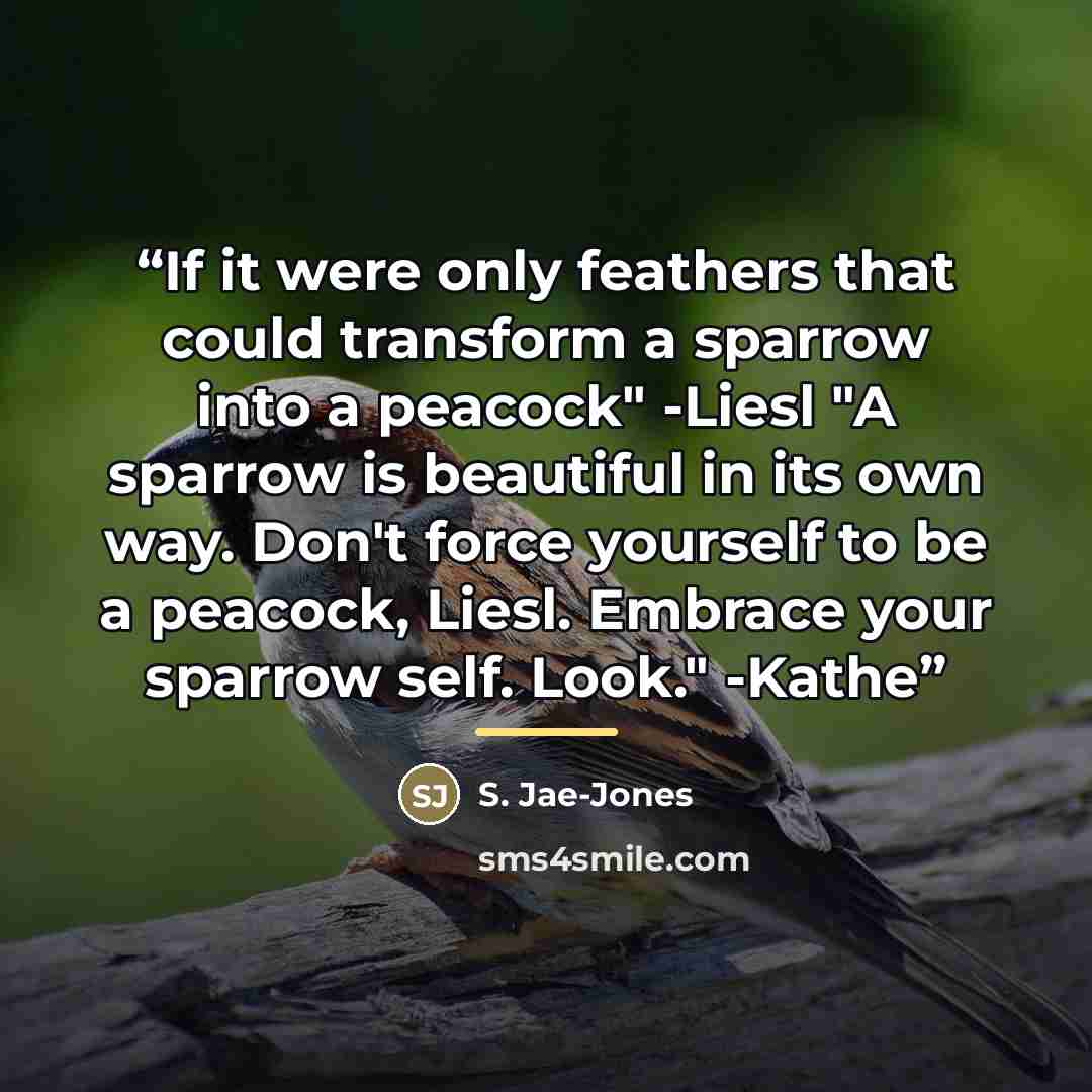 “If it were only feathers that could transform a sparrow into a peacock" -Liesl "A sparrow is beautiful in its own way. Don't force yourself to be a peacock, Liesl. Embrace your sparrow self. Look." -Kathe” quote by S. Jae-Jones