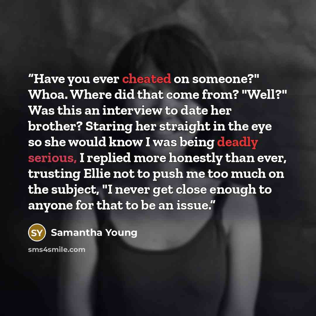 “Have you ever cheated on someone?" Whoa. Where did that come from? "Well?" Was this an interview to date her brother? Staring her straight in the eye so she would know I was being deadly serious, I replied more honestly than ever, trusting Ellie not to push me too much on the subject, "I never get…” quote by Samantha Young