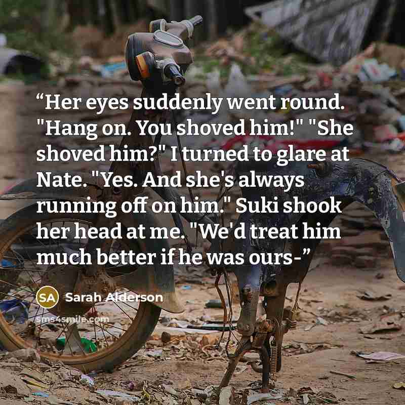 “Her eyes suddenly went round. "Hang on. You shoved him!" "She shoved him?" I turned to glare at Nate. "Yes. And she's always running off on him." Suki shook her head at me. "We'd treat him much better if he was ours-” quote by Sarah Alderson