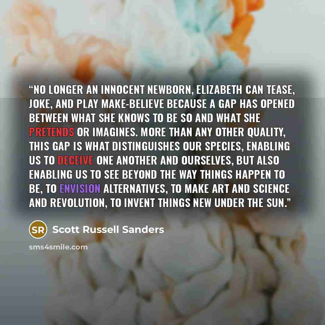 “No longer an innocent newborn, Elizabeth can tease, joke, and play make-believe because a gap has opened between what she knows to be so and what she pretends or imagines. More than any other quality, this gap is what distinguishes our species, enabling us to deceive one another and ourselves, but…” quote by Scott Russell Sanders