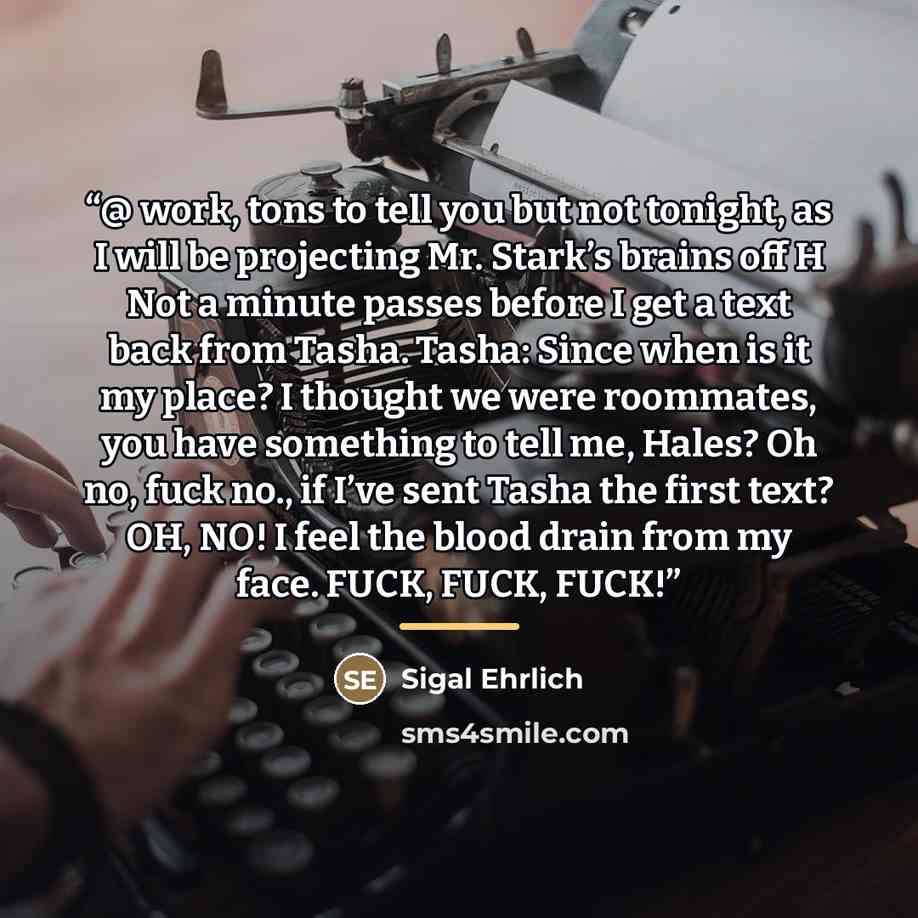 “@ work, tons to tell you but not tonight, as I will be projecting Mr. Stark’s brains off H Not a minute passes before I get a text back from Tasha. Tasha: Since when is it my place? I thought we were roommates, you have something to tell me, Hales? Oh no, fuck no., if I’ve sent Tasha the first…” quote by Sigal Ehrlich