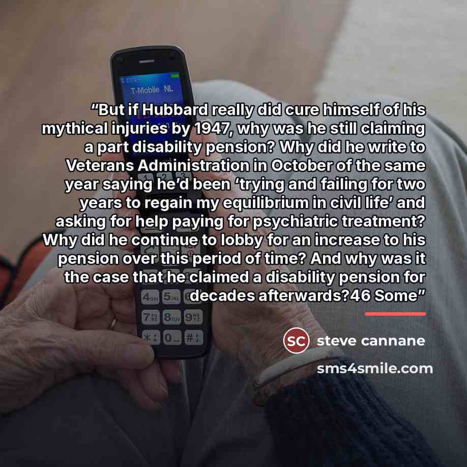 “But if Hubbard really did cure himself of his mythical injuries by 1947, why was he still claiming a part disability pension? Why did he write to Veterans Administration in October of the same year saying he’d been ‘trying and failing for two years to regain my equilibrium in civil life’ and…” quote by steve cannane