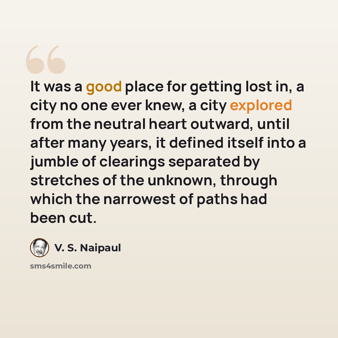 “It was a good place for getting lost in, a city no one ever knew, a city explored from the neutral heart outward, until after many years, it defined itself into a jumble of clearings separated by stretches of the unknown, through which the narrowest of paths had been cut.” quote by V. S. Naipaul