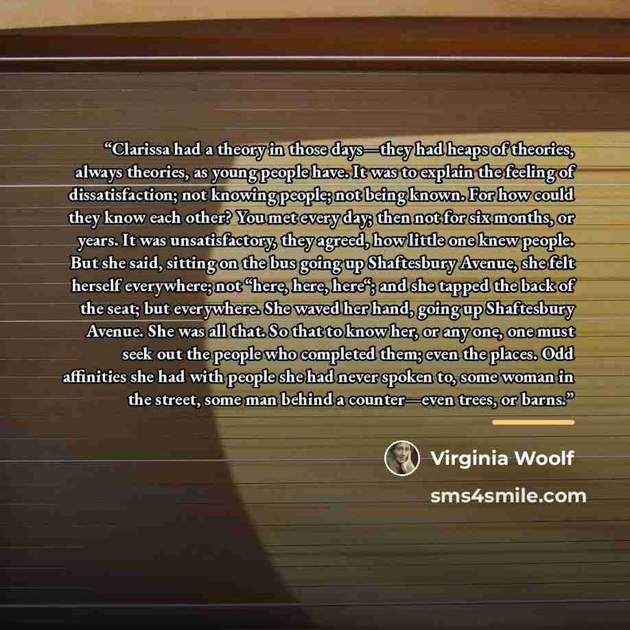 “Clarissa had a theory in those days—they had heaps of theories, always theories, as young people have. It was to explain the feeling of dissatisfaction; not knowing people; not being known. For how could they know each other? You met every day; then not for six months, or years. It was…” quote by Virginia Woolf