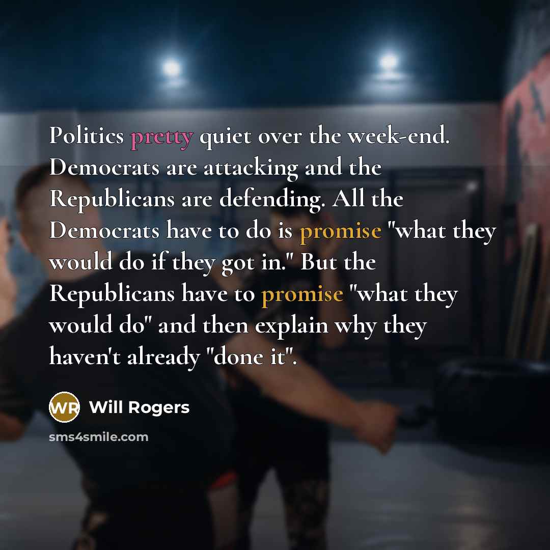 “Politics pretty quiet over the week-end. Democrats are attacking and the Republicans are defending. All the Democrats have to do is promise "what they would do if they got in." But the Republicans have to promise "what they would do" and then explain why they haven't already "done it".” quote by Will Rogers