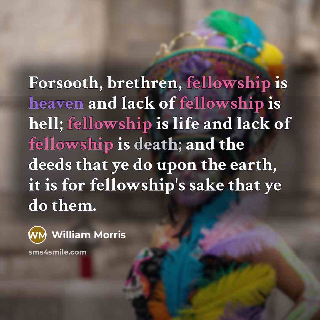“Forsooth, brethren, fellowship is heaven and lack of fellowship is hell; fellowship is life and lack of fellowship is death; and the deeds that ye do upon the earth, it is for fellowship's sake that ye do them.” quote by William Morris