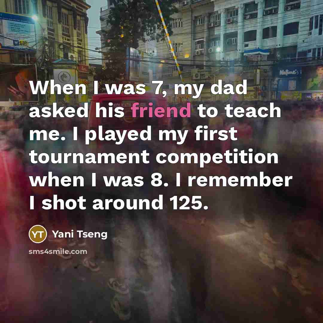 “When I was 7, my dad asked his friend to teach me. I played my first tournament competition when I was 8. I remember I shot around 125.” quote by Yani Tseng