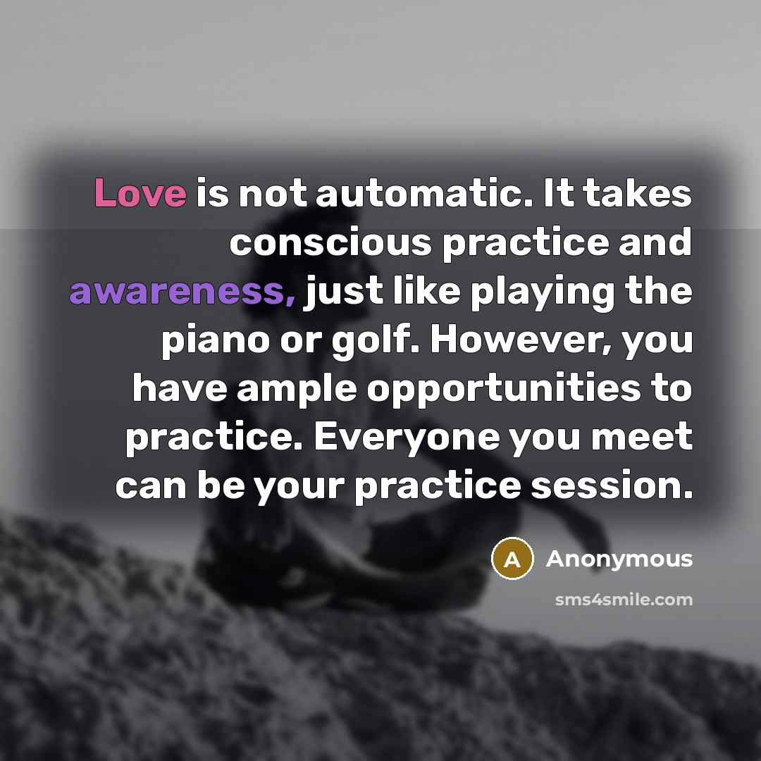 “Love is not automatic. It takes conscious practice and awareness, just like playing the piano or golf. However, you have ample opportunities to practice. Everyone you meet can be your practice session.” quote by Anonymous