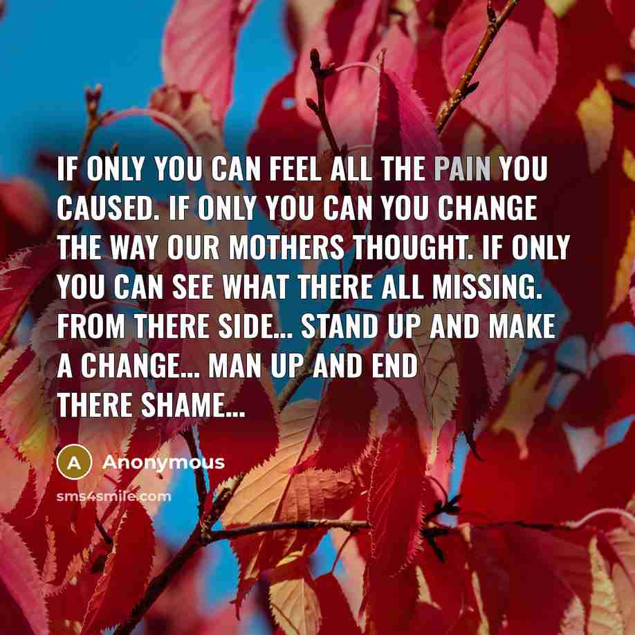 “If only you can feel all the pain you caused. If only you can you change the way our mothers thought. If only you can see what there all missing. From there side… Stand up and make a change… Man up and end there shame…” quote by Anonymous