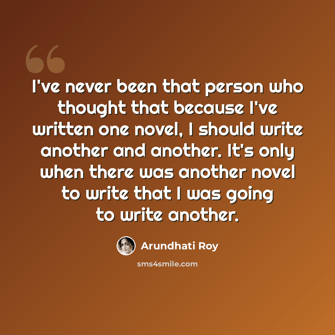 “I've never been that person who thought that because I've written one novel, I should write another and another. It's only when there was another novel to write that I was going to write another.” quote by Arundhati Roy